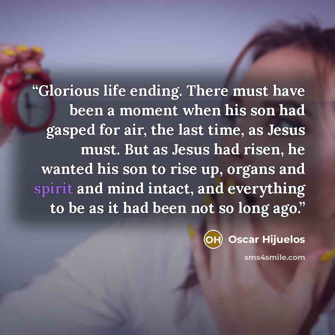 “Glorious life ending. There must have been a moment when his son had gasped for air, the last time, as Jesus must. But as Jesus had risen, he wanted his son to rise up, organs and spirit and mind intact, and everything to be as it had been not so long ago.” quote by Oscar Hijuelos