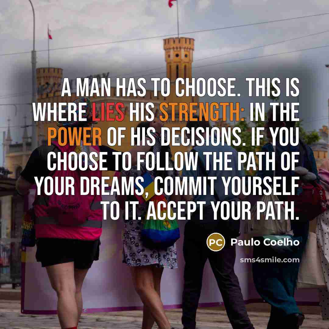 “A man has to choose. This is where lies his strength: in the power of his decisions. If you choose to follow the path of your dreams, commit yourself to it. Accept your path.” quote by Paulo Coelho