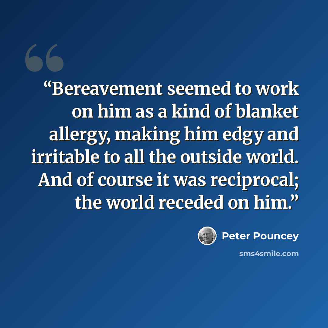 “Bereavement seemed to work on him as a kind of blanket allergy, making him edgy and irritable to all the outside world. And of course it was reciprocal; the world receded on him.” quote by Peter Pouncey