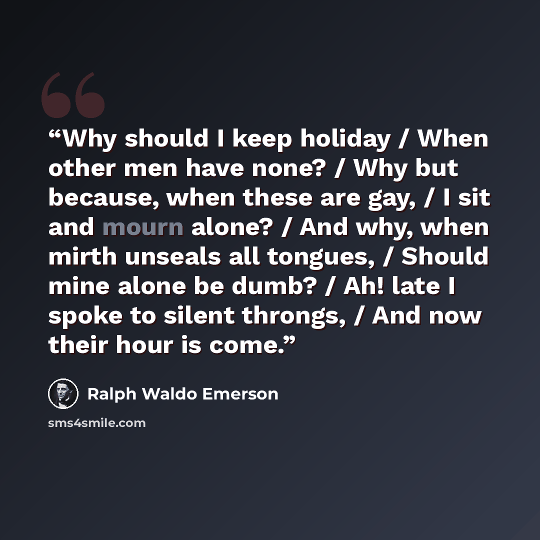 “Why should I keep holiday / When other men have none? / Why but because, when these are gay, / I sit and mourn alone? / And why, when mirth unseals all tongues, / Should mine alone be dumb? / Ah! late I spoke to silent throngs, / And now their hour is come.” quote by Ralph Waldo Emerson