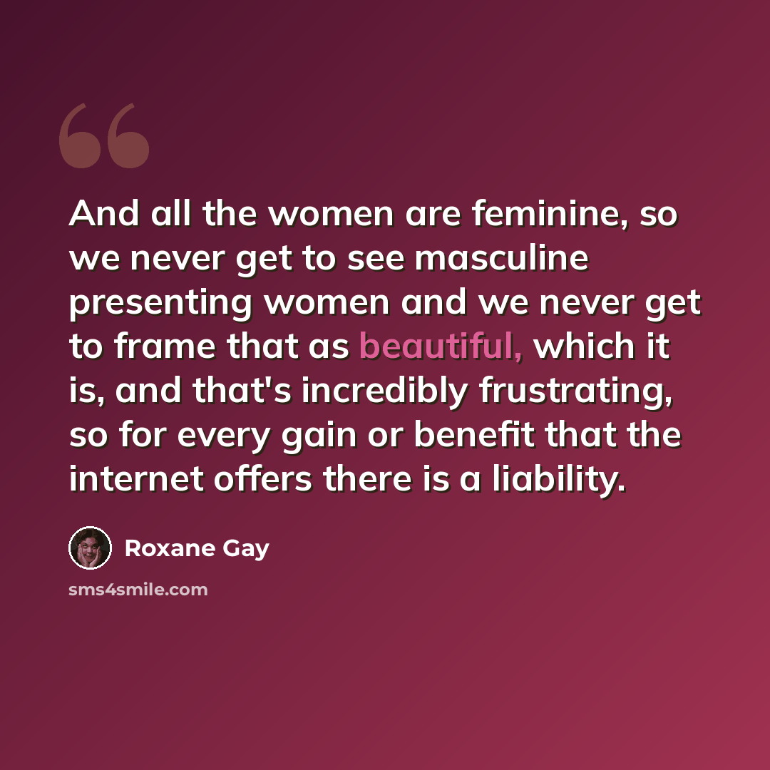 “And all the women are feminine, so we never get to see masculine presenting women and we never get to frame that as beautiful, which it is, and that's incredibly frustrating, so for every gain or benefit that the internet offers there is a liability.” quote by Roxane Gay