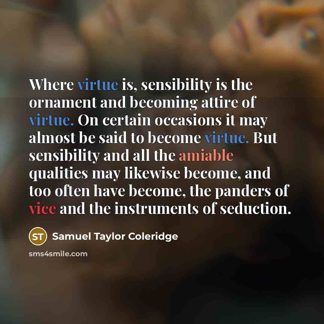 “Where virtue is, sensibility is the ornament and becoming attire of virtue. On certain occasions it may almost be said to become virtue. But sensibility and all the amiable qualities may likewise become, and too often have become, the panders of vice and the instruments of seduction.” quote by Samuel Taylor Coleridge