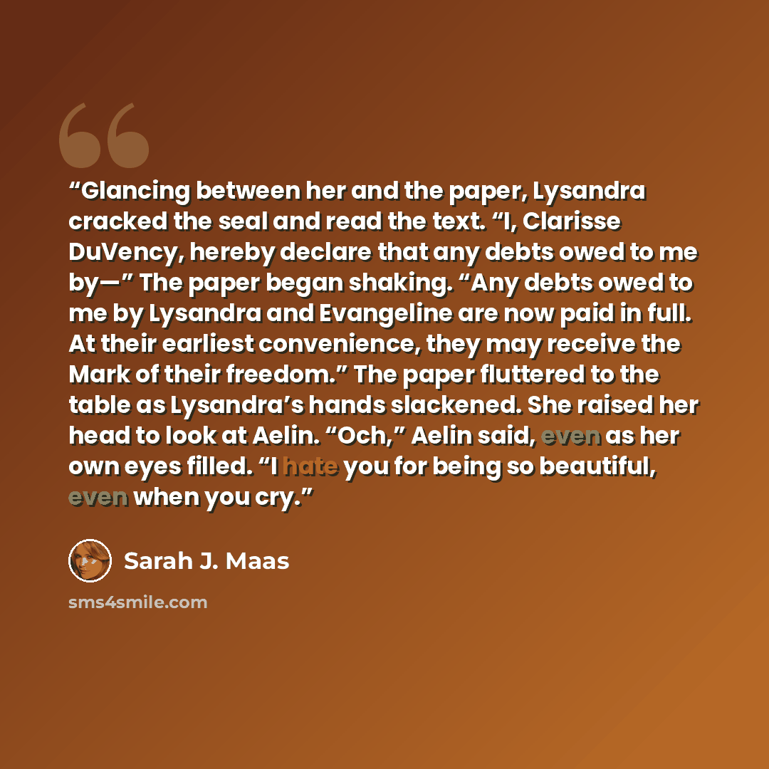 “Glancing between her and the paper, Lysandra cracked the seal and read the text. “I, Clarisse DuVency, hereby declare that any debts owed to me by—” The paper began shaking. “Any debts owed to me by Lysandra and Evangeline are now paid in full. At their earliest convenience, they may receive the…” quote by Sarah J. Maas