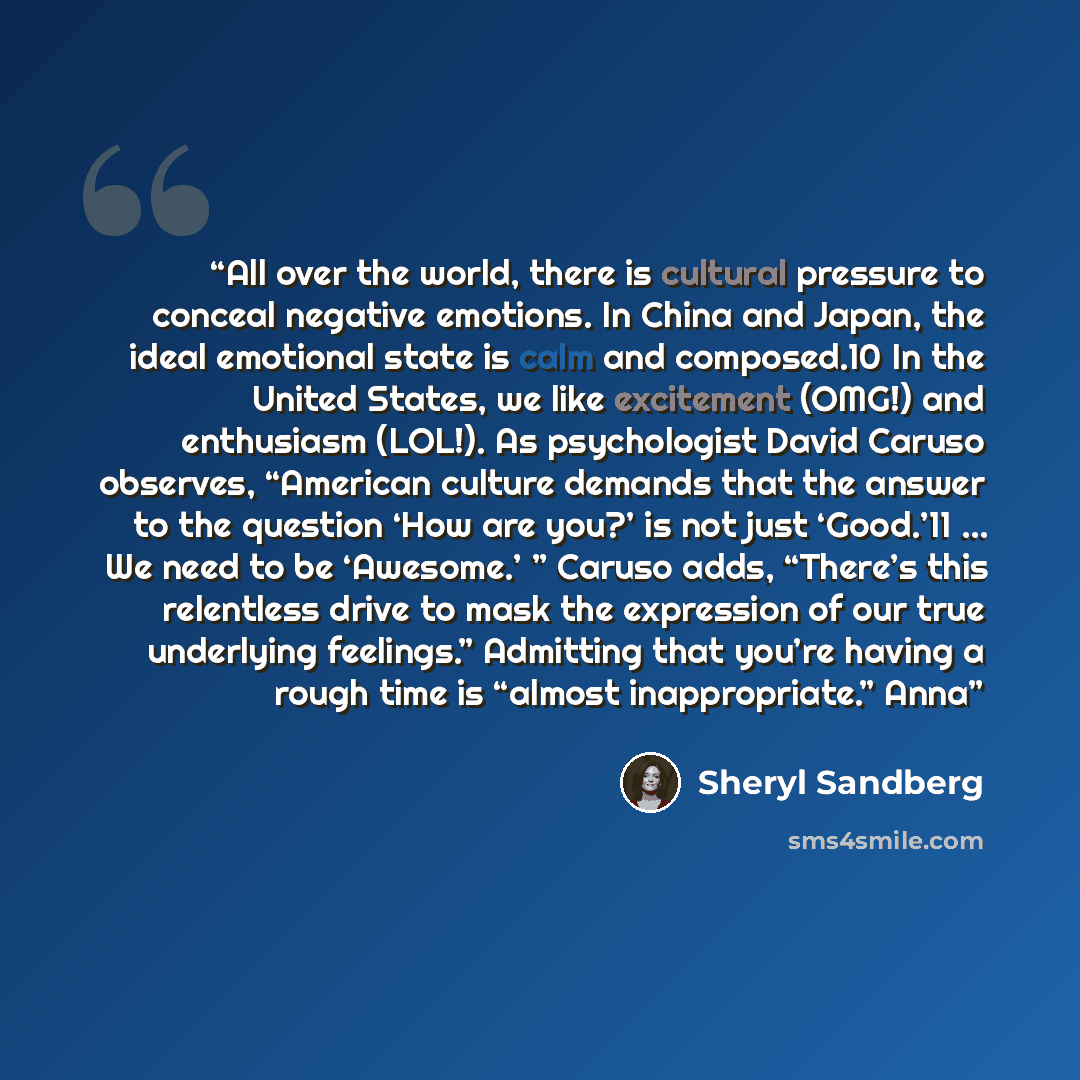 “All over the world, there is cultural pressure to conceal negative emotions. In China and Japan, the ideal emotional state is calm and composed.10 In the United States, we like excitement (OMG!) and enthusiasm (LOL!). As psychologist David Caruso observes, “American culture demands that the answer…” quote by Sheryl Sandberg