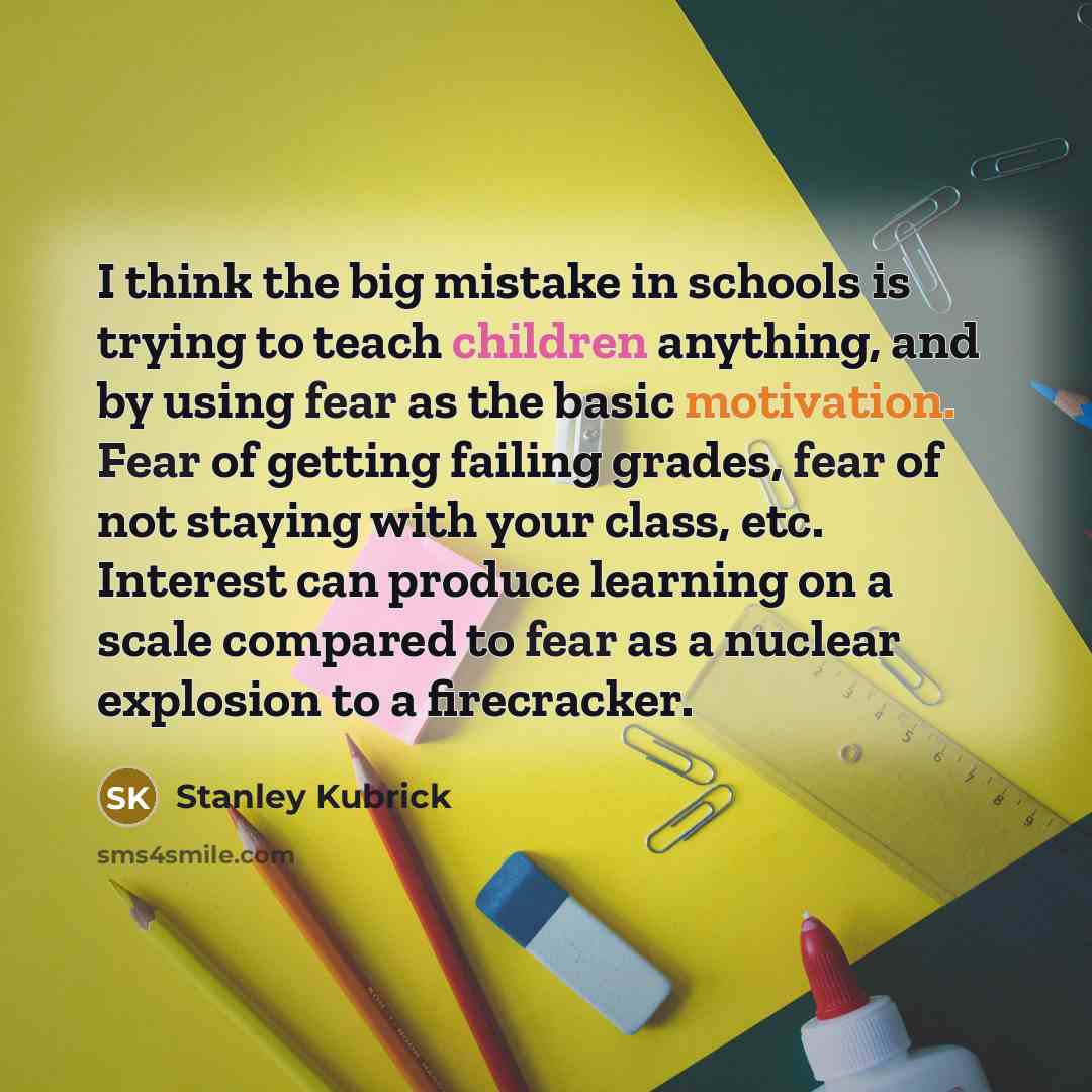 “I think the big mistake in schools is trying to teach children anything, and by using fear as the basic motivation. Fear of getting failing grades, fear of not staying with your class, etc. Interest can produce learning on a scale compared to fear as a nuclear explosion to a firecracker.” quote by Stanley Kubrick