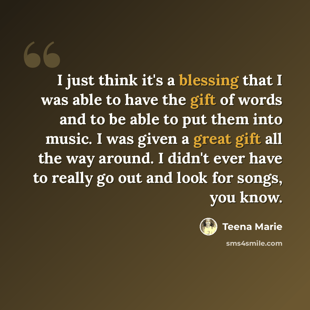 “I just think it's a blessing that I was able to have the gift of words and to be able to put them into music. I was given a great gift all the way around. I didn't ever have to really go out and look for songs, you know.” quote by Teena Marie