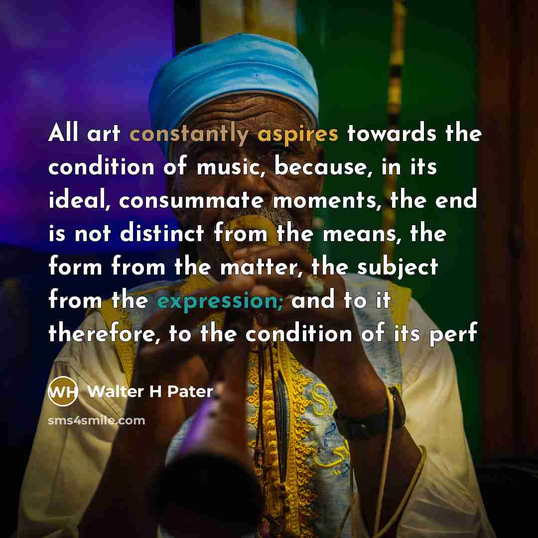 “All art constantly aspires towards the condition of music, because, in its ideal, consummate moments, the end is not distinct from the means, the form from the matter, the subject from the expression; and to it therefore, to the condition of its perf” quote by Walter H Pater