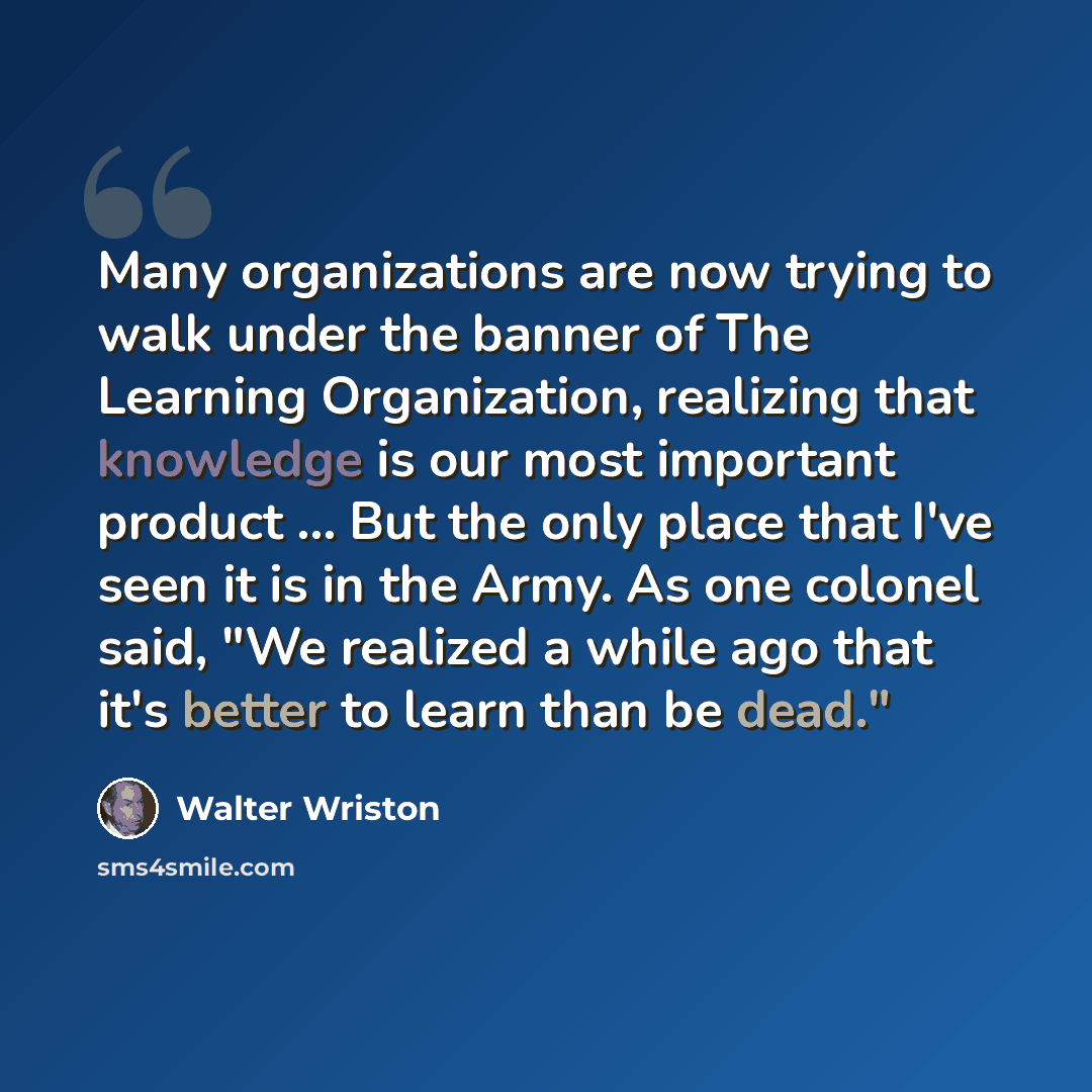 “Many organizations are now trying to walk under the banner of The Learning Organization, realizing that knowledge is our most important product ... But the only place that I've seen it is in the Army. As one colonel said, "We realized a while ago that it's better to learn than be dead."” quote by Walter Wriston