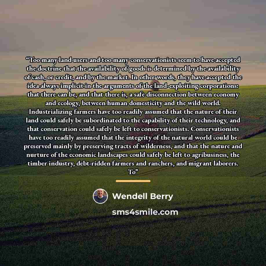 “Too many land users and too many conservationists seem to have accepted the doctrine that the availability of goods is determined by the availability of cash, or credit, and by the market. In other words, they have accepted the idea always implicit in the arguments of the land-exploiting…” quote by Wendell Berry