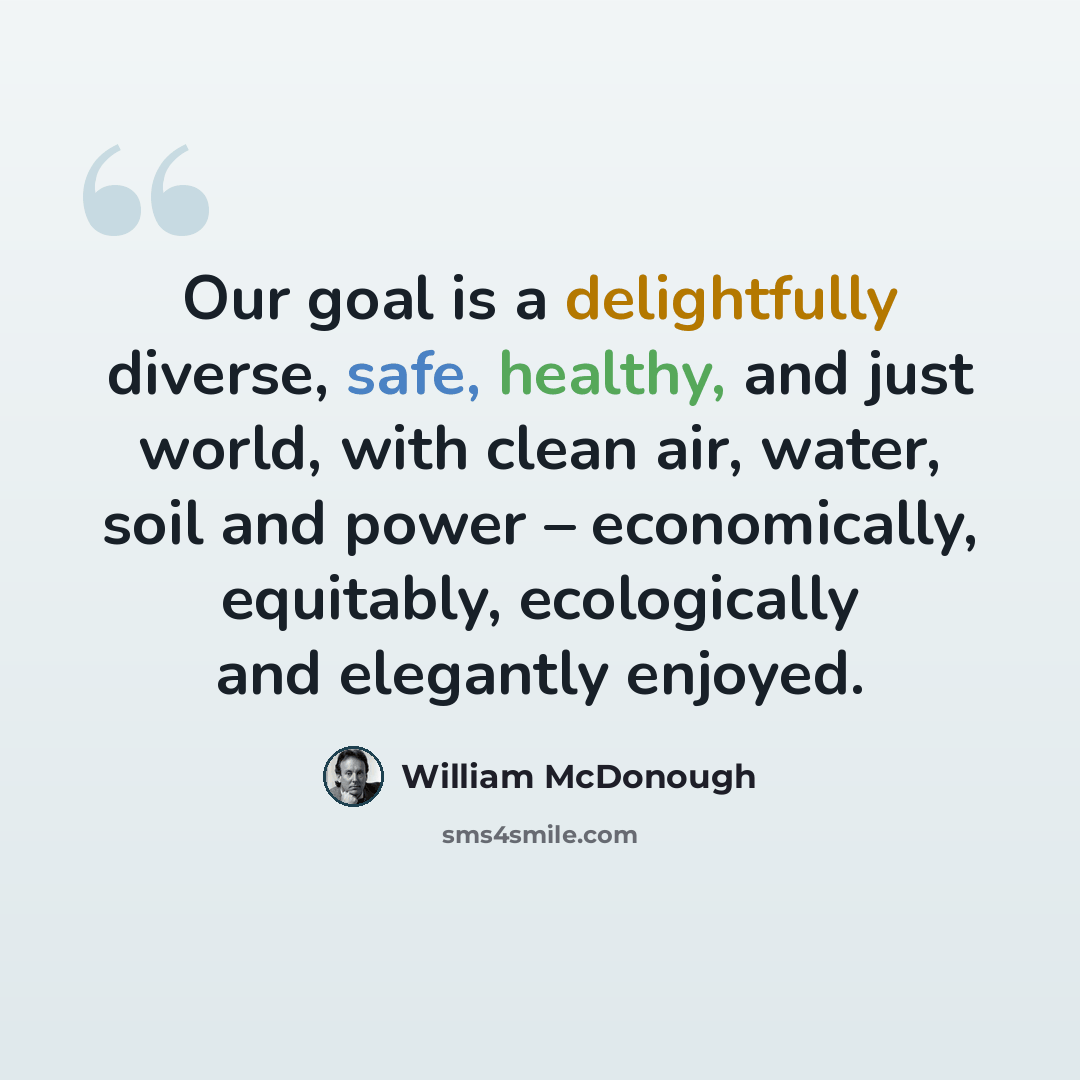 “Our goal is a delightfully diverse, safe, healthy, and just world, with clean air, water, soil and power – economically, equitably, ecologically and elegantly enjoyed.” quote by William McDonough