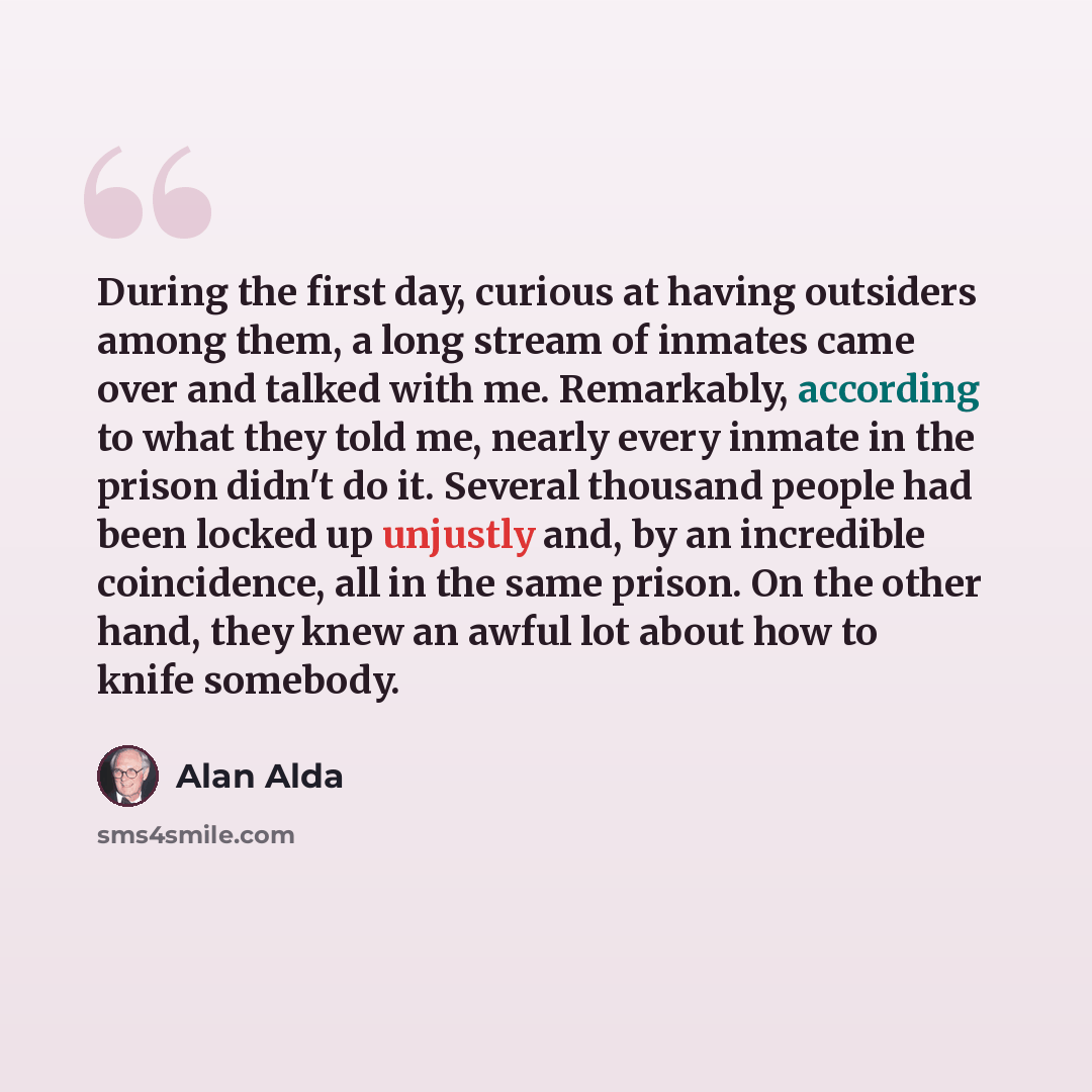 “During the first day, curious at having outsiders among them, a long stream of inmates came over and talked with me. Remarkably, according to what they told me, nearly every inmate in the prison didn't do it. Several thousand people had been locked up unjustly and, by an incredible coincidence…” quote by Alan Alda