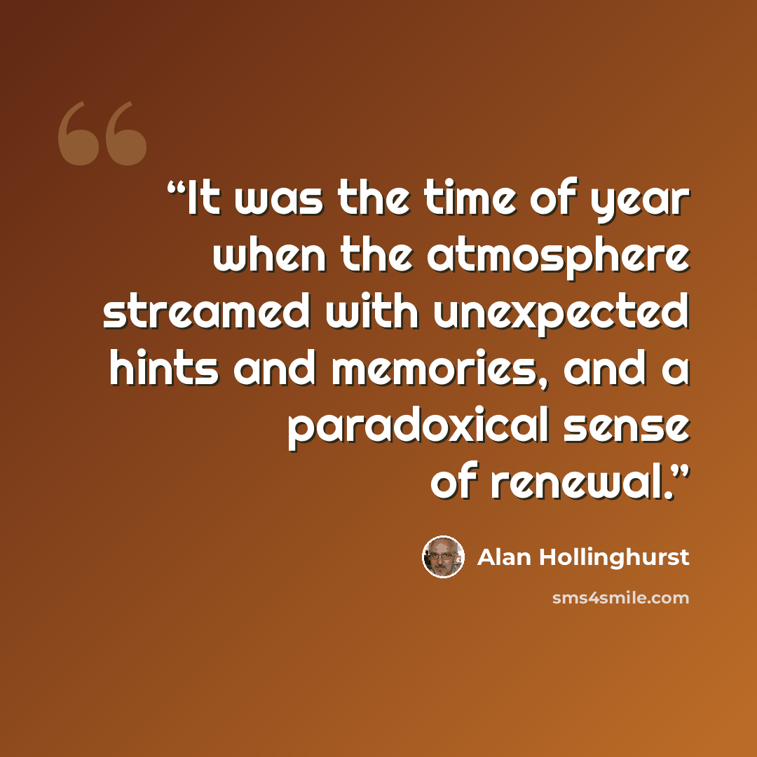 “It was the time of year when the atmosphere streamed with unexpected hints and memories, and a paradoxical sense of renewal.” quote by Alan Hollinghurst
