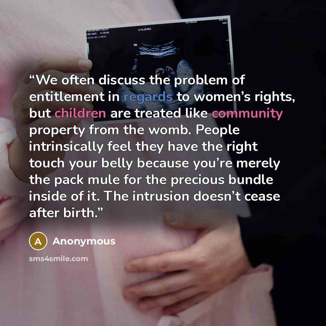“We often discuss the problem of entitlement in regards to women’s rights, but children are treated like community property from the womb. People intrinsically feel they have the right touch your belly because you’re merely the pack mule for the precious bundle inside of it. The intrusion doesn’t…” quote by Anonymous