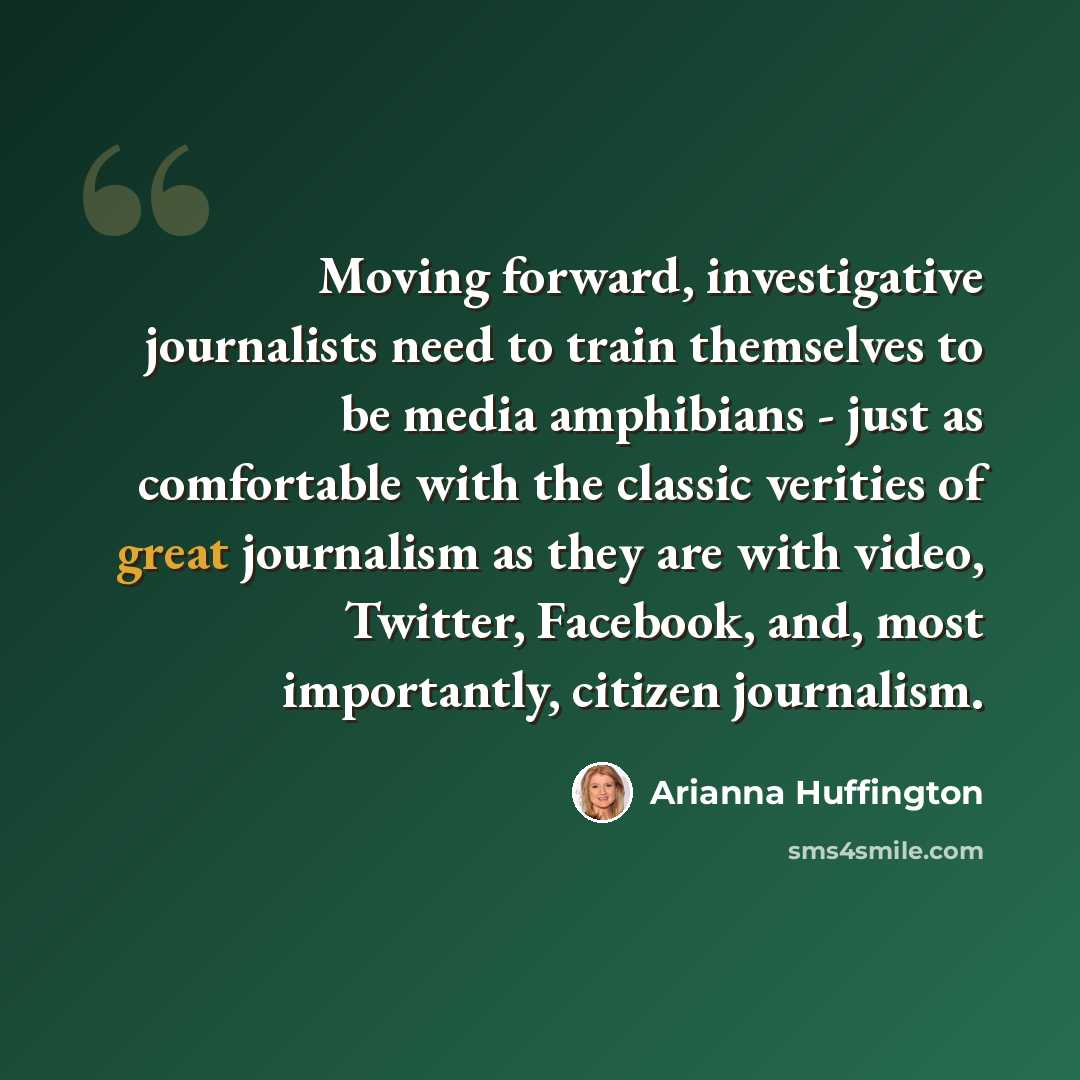 “Moving forward, investigative journalists need to train themselves to be media amphibians - just as comfortable with the classic verities of great journalism as they are with video, Twitter, Facebook, and, most importantly, citizen journalism.” quote by Arianna Huffington