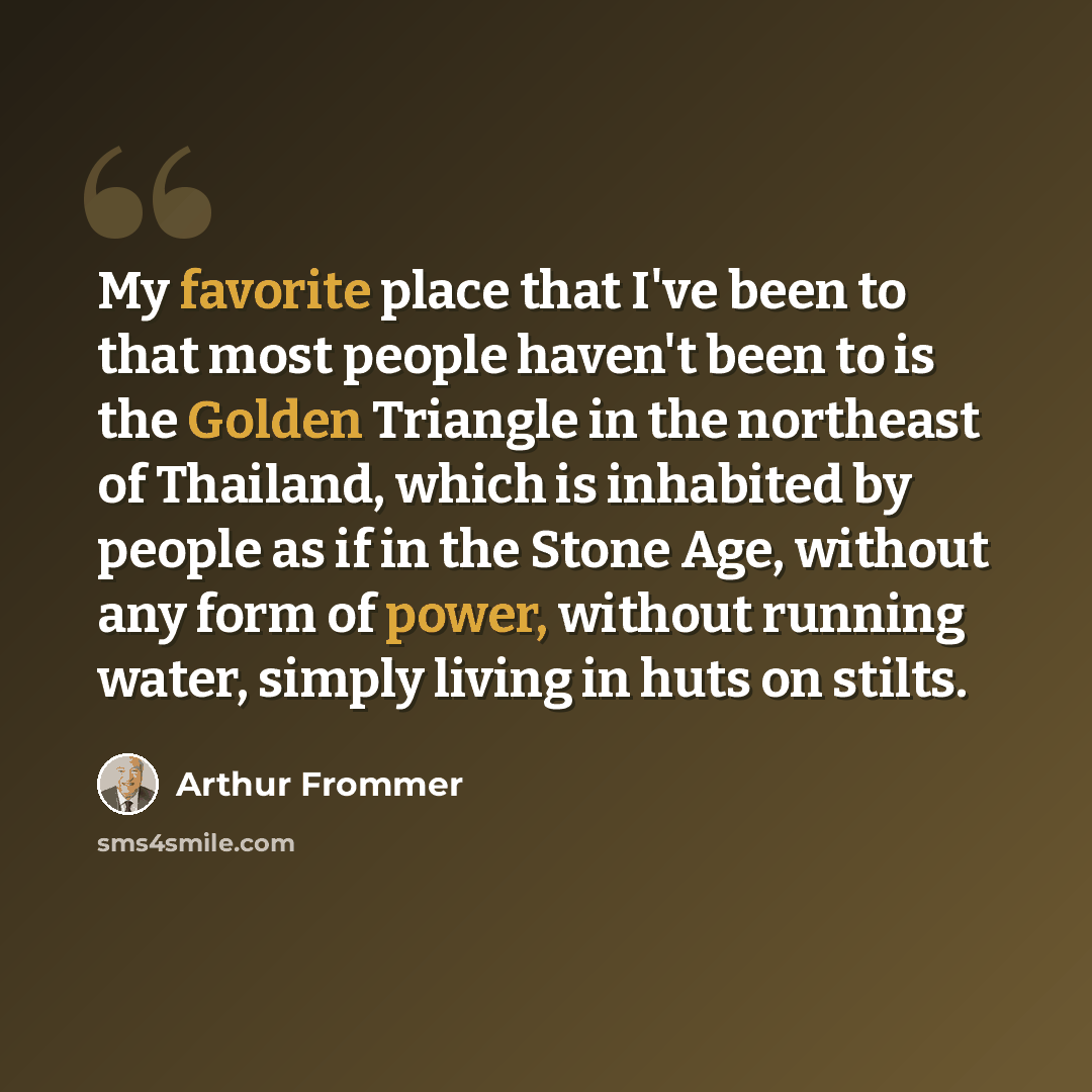 “My favorite place that I've been to that most people haven't been to is the Golden Triangle in the northeast of Thailand, which is inhabited by people as if in the Stone Age, without any form of power, without running water, simply living in huts on stilts.” quote by Arthur Frommer