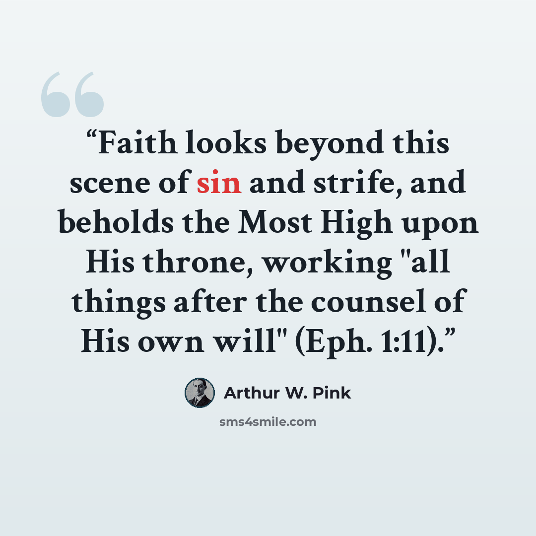 “Faith looks beyond this scene of sin and strife, and beholds the Most High upon His throne, working "all things after the counsel of His own will" (Eph. 1:11).” quote by Arthur W. Pink