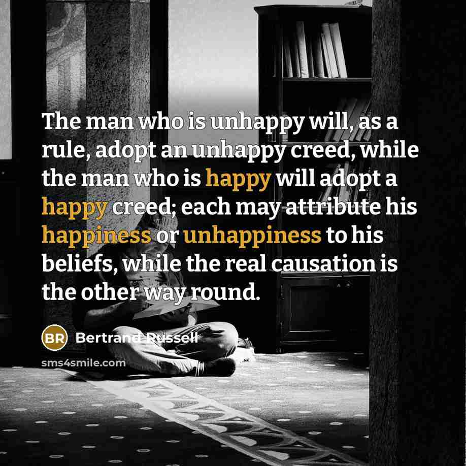 “The man who is unhappy will, as a rule, adopt an unhappy creed, while the man who is happy will adopt a happy creed; each may attribute his happiness or unhappiness to his beliefs, while the real causation is the other way round.” quote by Bertrand Russell