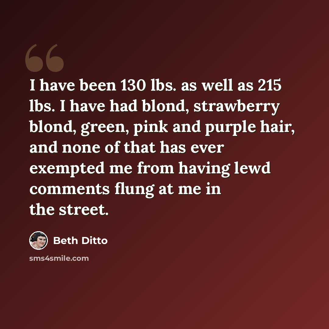 “I have been 130 lbs. as well as 215 lbs. I have had blond, strawberry blond, green, pink and purple hair, and none of that has ever exempted me from having lewd comments flung at me in the street.” quote by Beth Ditto