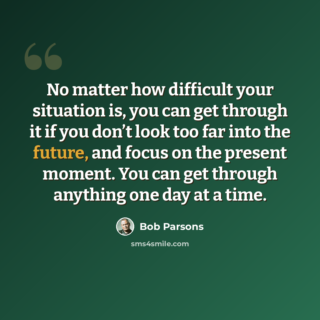 “No matter how difficult your situation is, you can get through it if you don’t look too far into the future, and focus on the present moment. You can get through anything one day at a time.” quote by Bob Parsons