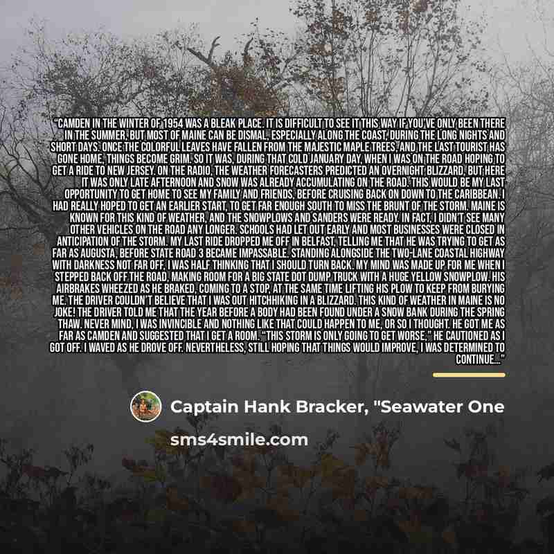 “Camden in the winter of 1954 was a bleak place. It is difficult to see it this way if you’ve only been there in the summer, but most of Maine can be dismal, especially along the coast, during the long nights and short days. Once the colorful leaves have fallen from the majestic maple trees, and…” quote by Captain Hank Bracker, "Seawater One