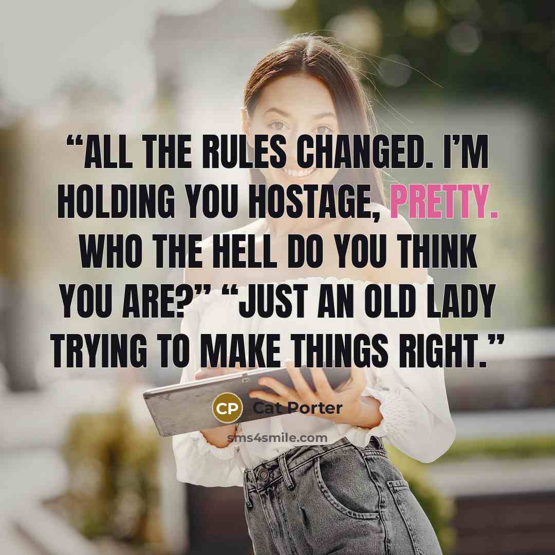 “All the rules changed. I’m holding you hostage, pretty. Who the hell do you think you are?” “Just an old lady trying to make things right.” quote by Cat Porter