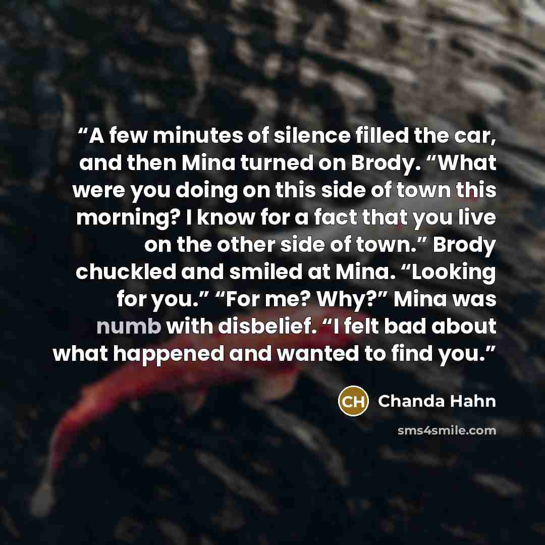 “A few minutes of silence filled the car, and then Mina turned on Brody. “What were you doing on this side of town this morning? I know for a fact that you live on the other side of town.” Brody chuckled and smiled at Mina. “Looking for you.” “For me? Why?” Mina was numb with disbelief. “I felt bad…” quote by Chanda Hahn