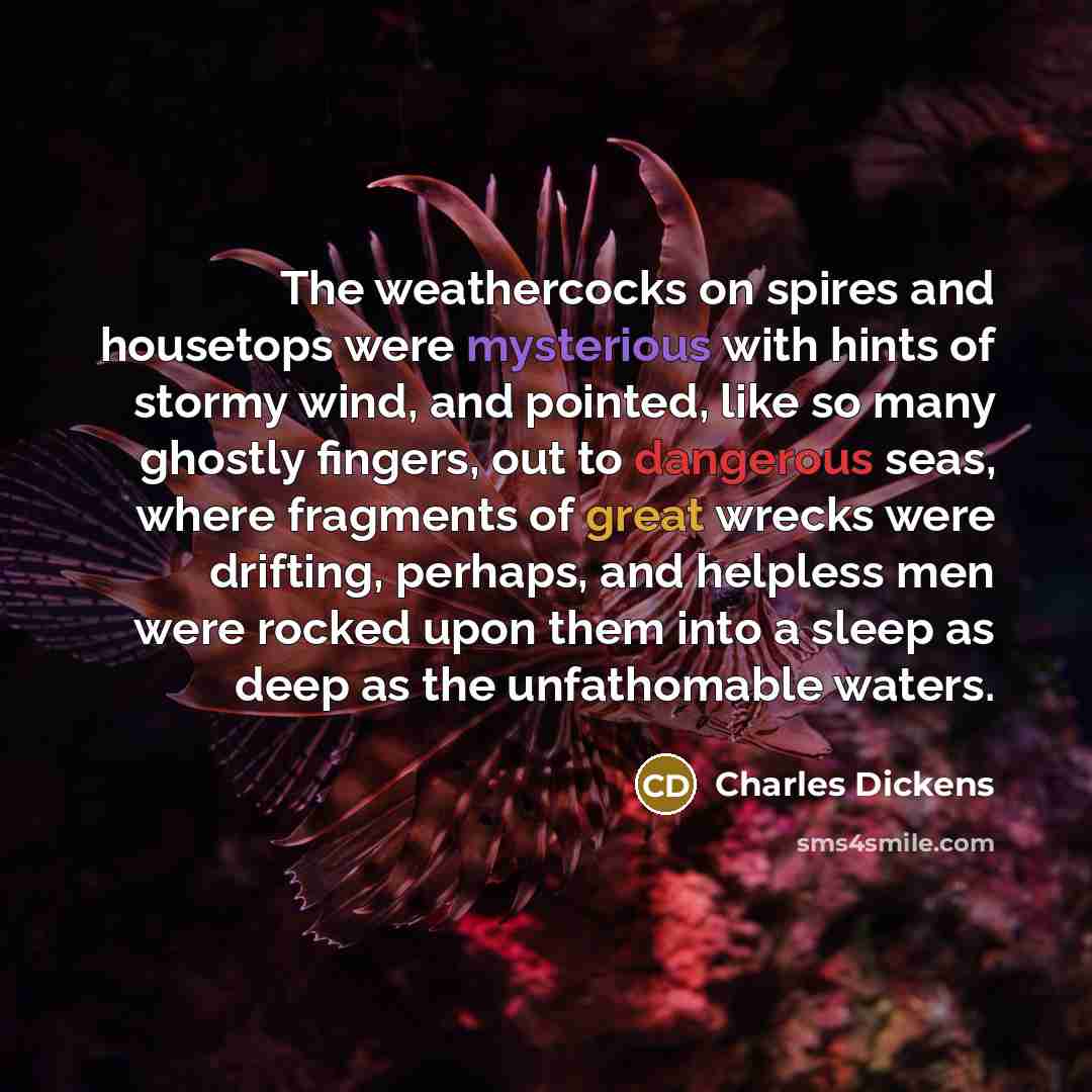 “The weathercocks on spires and housetops were mysterious with hints of stormy wind, and pointed, like so many ghostly fingers, out to dangerous seas, where fragments of great wrecks were drifting, perhaps, and helpless men were rocked upon them into a sleep as deep as the unfathomable waters.” quote by Charles Dickens