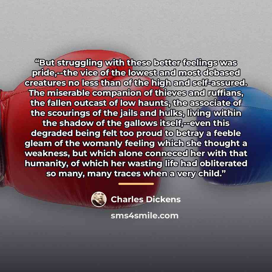 “But struggling with these better feelings was pride,--the vice of the lowest and most debased creatures no less than of the high and self-assured. The miserable companion of thieves and ruffians, the fallen outcast of low haunts, the associate of the scourings of the jails and hulks, living within…” quote by Charles Dickens