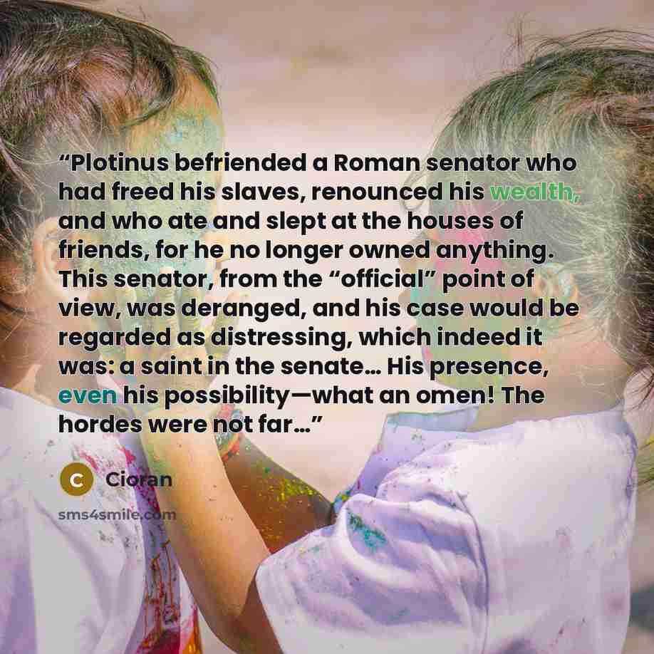 “Plotinus befriended a Roman senator who had freed his slaves, renounced his wealth, and who ate and slept at the houses of friends, for he no longer owned anything. This senator, from the “official” point of view, was deranged, and his case would be regarded as distressing, which indeed it was: a…” quote by Cioran