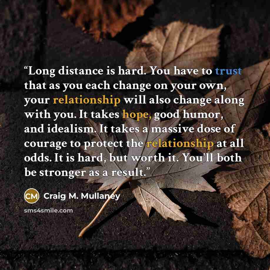 “Long distance is hard. You have to trust that as you each change on your own, your relationship will also change along with you. It takes hope, good humor, and idealism. It takes a massive dose of courage to protect the relationship at all odds. It is hard, but worth it. You'll both be stronger as…” quote by Craig M. Mullaney