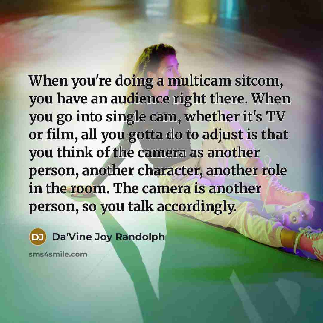“When you're doing a multicam sitcom, you have an audience right there. When you go into single cam, whether it's TV or film, all you gotta do to adjust is that you think of the camera as another person, another character, another role in the room. The camera is another person, so you talk…” quote by Da'Vine Joy Randolph