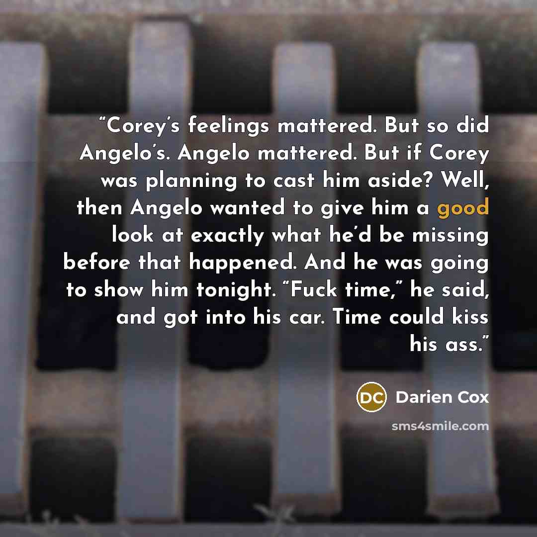 “Corey’s feelings mattered. But so did Angelo’s. Angelo mattered. But if Corey was planning to cast him aside? Well, then Angelo wanted to give him a good look at exactly what he’d be missing before that happened. And he was going to show him tonight. “Fuck time,” he said, and got into his car…” quote by Darien Cox