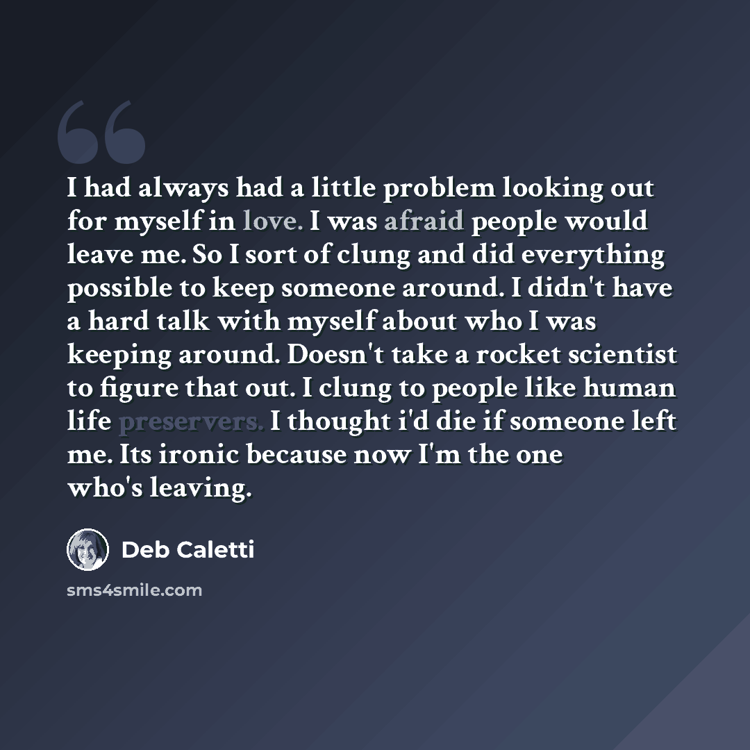 “I had always had a little problem looking out for myself in love. I was afraid people would leave me. So I sort of clung and did everything possible to keep someone around. I didn't have a hard talk with myself about who I was keeping around. Doesn't take a rocket scientist to figure that out. I…” quote by Deb Caletti