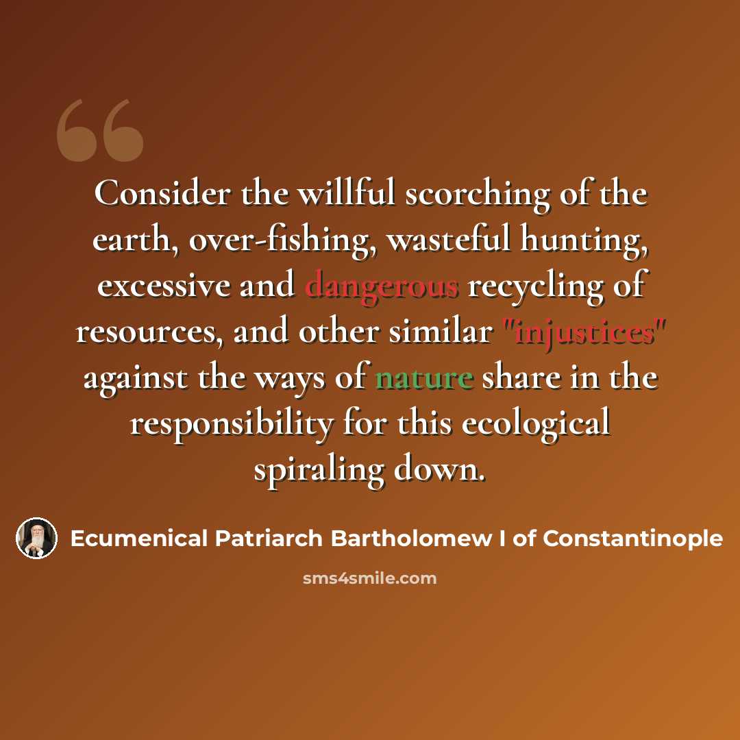 “Consider the willful scorching of the earth, over-fishing, wasteful hunting, excessive and dangerous recycling of resources, and other similar "injustices" against the ways of nature share in the responsibility for this ecological spiraling down.” quote by Ecumenical Patriarch Bartholomew I of Constantinople