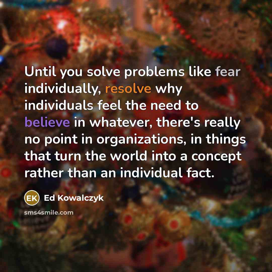 “Until you solve problems like fear individually, resolve why individuals feel the need to believe in whatever, there's really no point in organizations, in things that turn the world into a concept rather than an individual fact.” quote by Ed Kowalczyk