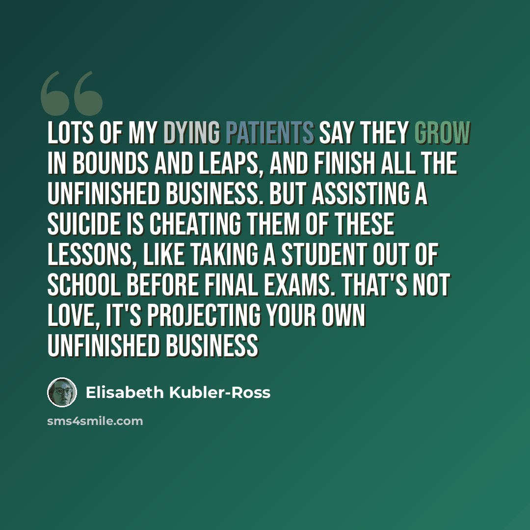 “Lots of my dying patients say they grow in bounds and leaps, and finish all the unfinished business. But assisting a suicide is cheating them of these lessons, like taking a student out of school before final exams. That's not love, it's projecting your own unfinished business” quote by Elisabeth Kubler-Ross