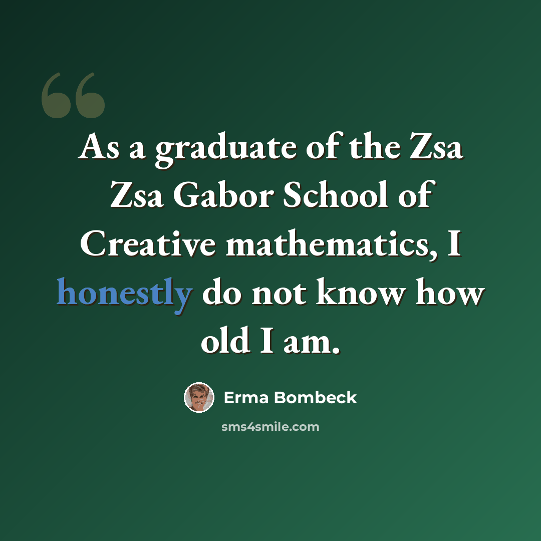“As a graduate of the Zsa Zsa Gabor School of Creative mathematics, I honestly do not know how old I am.” quote by Erma Bombeck