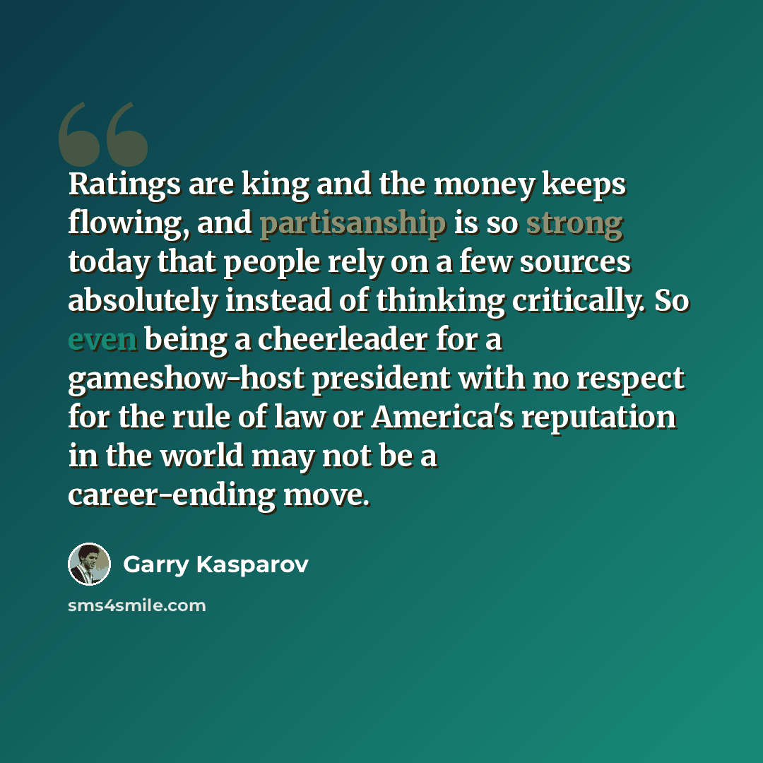 “Ratings are king and the money keeps flowing, and partisanship is so strong today that people rely on a few sources absolutely instead of thinking critically. So even being a cheerleader for a gameshow-host president with no respect for the rule of law or America's reputation in the world may not…” quote by Garry Kasparov