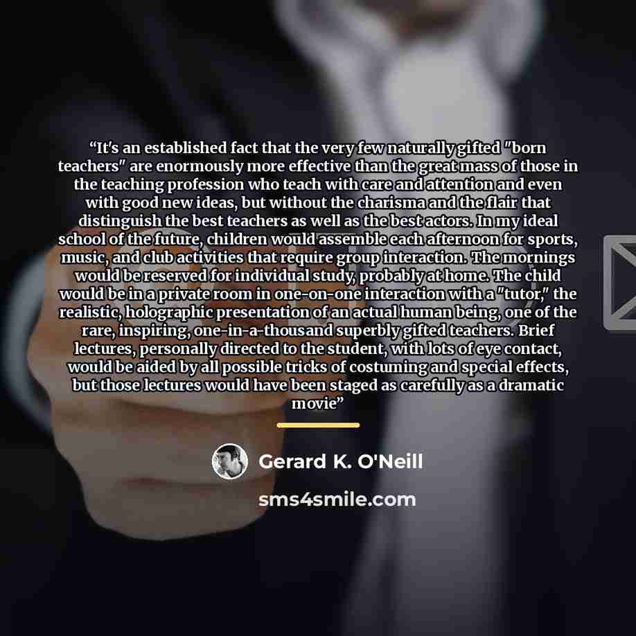 “It's an established fact that the very few naturally gifted "born teachers" are enormously more effective than the great mass of those in the teaching profession who teach with care and attention and even with good new ideas, but without the charisma and the flair that distinguish the best…” quote by Gerard K. O'Neill