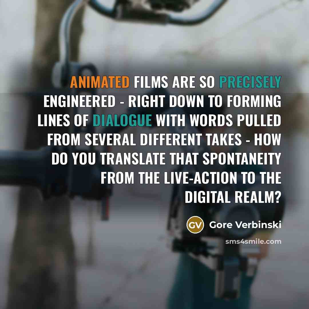 “Animated films are so precisely engineered - right down to forming lines of dialogue with words pulled from several different takes - how do you translate that spontaneity from the live-action to the digital realm?” quote by Gore Verbinski