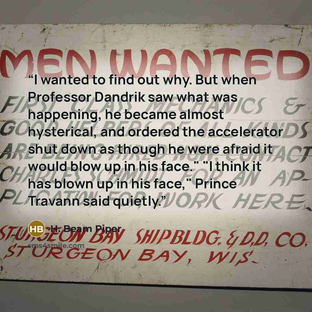 “I wanted to find out why. But when Professor Dandrik saw what was happening, he became almost hysterical, and ordered the accelerator shut down as though he were afraid it would blow up in his face." "I think it has blown up in his face," Prince Travann said quietly.” quote by H. Beam Piper