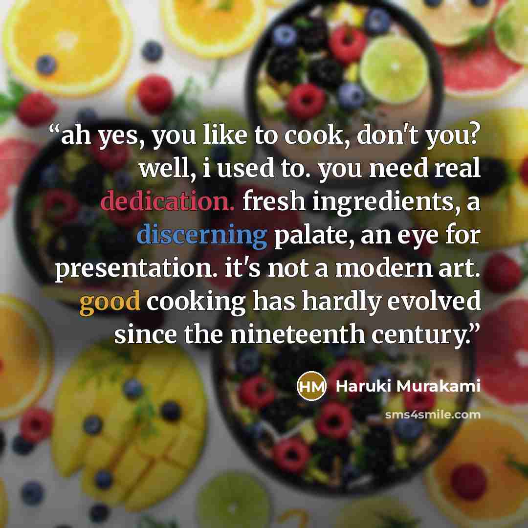 “ah yes, you like to cook, don't you? well, i used to. you need real dedication. fresh ingredients, a discerning palate, an eye for presentation. it's not a modern art. good cooking has hardly evolved since the nineteenth century.” quote by Haruki Murakami