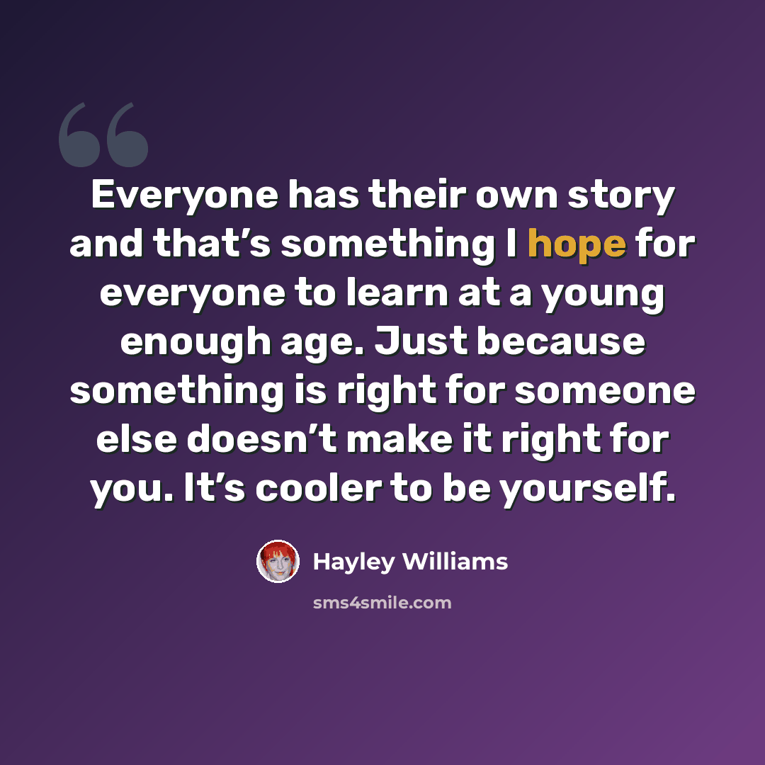 “Everyone has their own story and that’s something I hope for everyone to learn at a young enough age. Just because something is right for someone else doesn’t make it right for you. It’s cooler to be yourself.” quote by Hayley Williams
