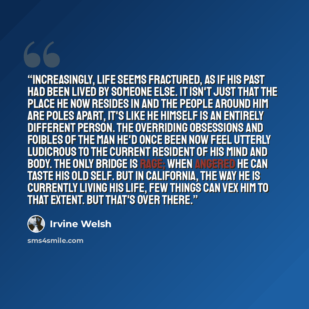 “Increasingly, life seems fractured, as if his past had been lived by someone else. It isn't just that the place he now resides in and the people around him are poles apart, it's like he himself is an entirely different person. The overriding obsessions and foibles of the man he'd once been now…” quote by Irvine Welsh