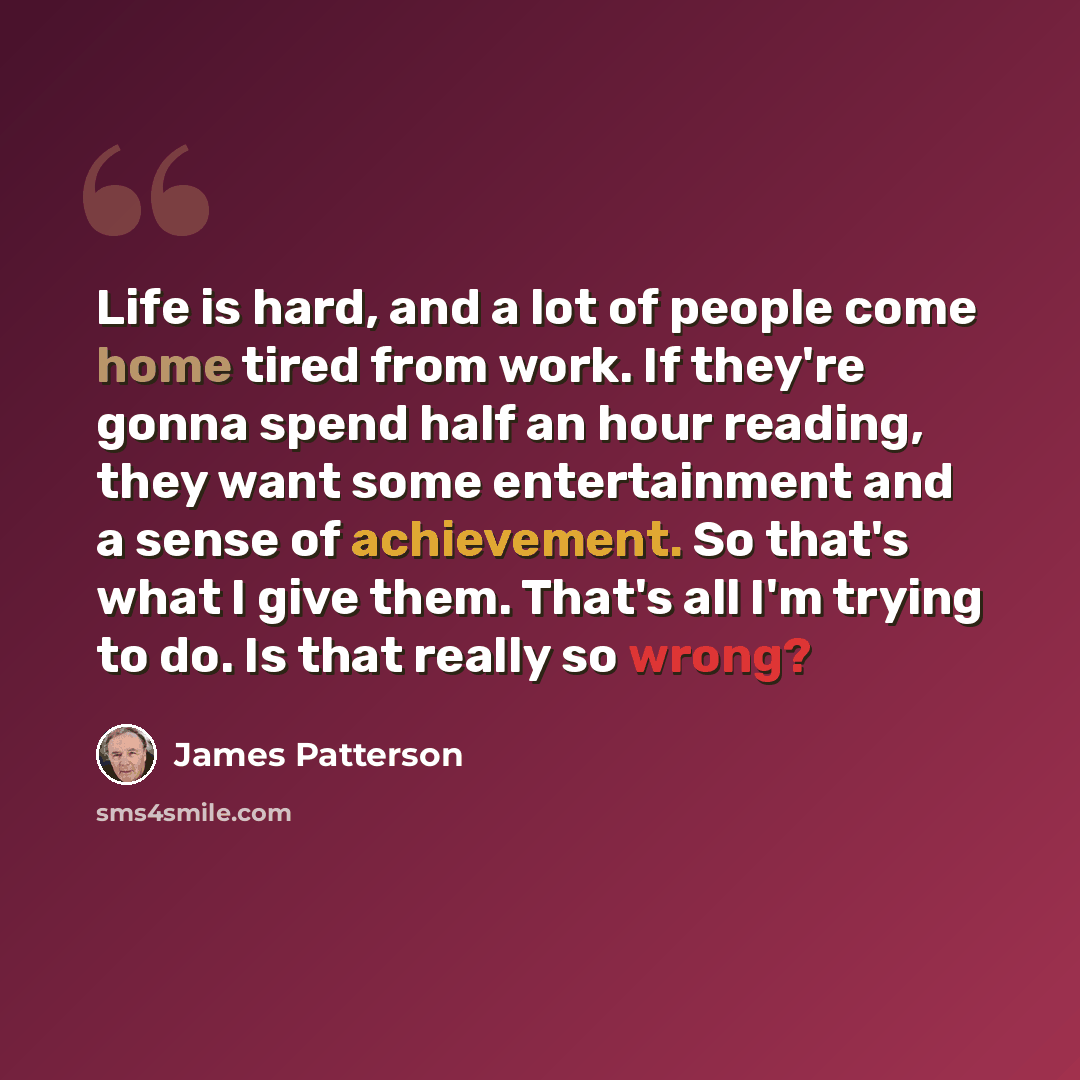 “Life is hard, and a lot of people come home tired from work. If they're gonna spend half an hour reading, they want some entertainment and a sense of achievement. So that's what I give them. That's all I'm trying to do. Is that really so wrong?” quote by James Patterson