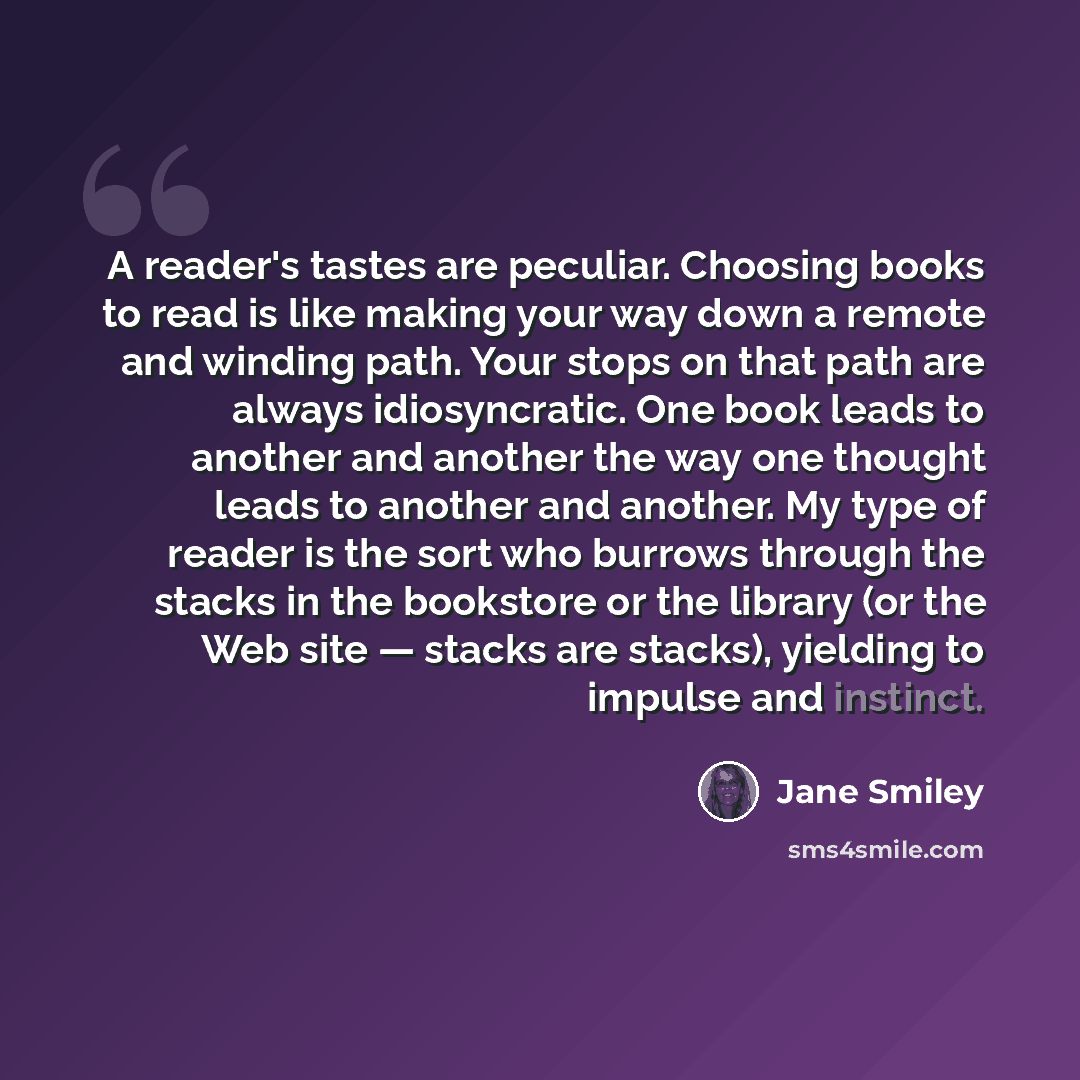 “A reader's tastes are peculiar. Choosing books to read is like making your way down a remote and winding path. Your stops on that path are always idiosyncratic. One book leads to another and another the way one thought leads to another and another. My type of reader is the sort who burrows through…” quote by Jane Smiley