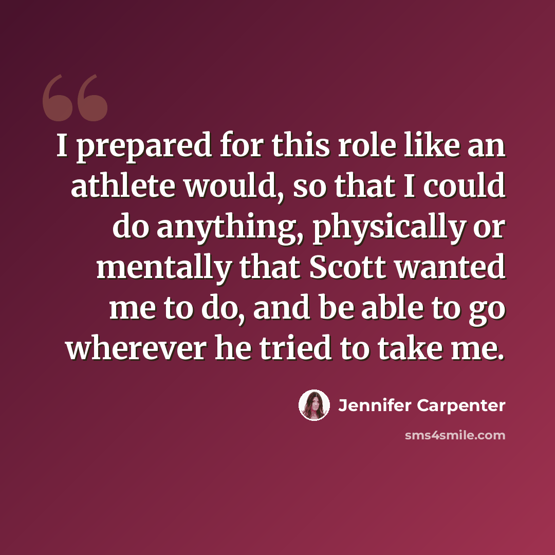 “I prepared for this role like an athlete would, so that I could do anything, physically or mentally that Scott wanted me to do, and be able to go wherever he tried to take me.” quote by Jennifer Carpenter