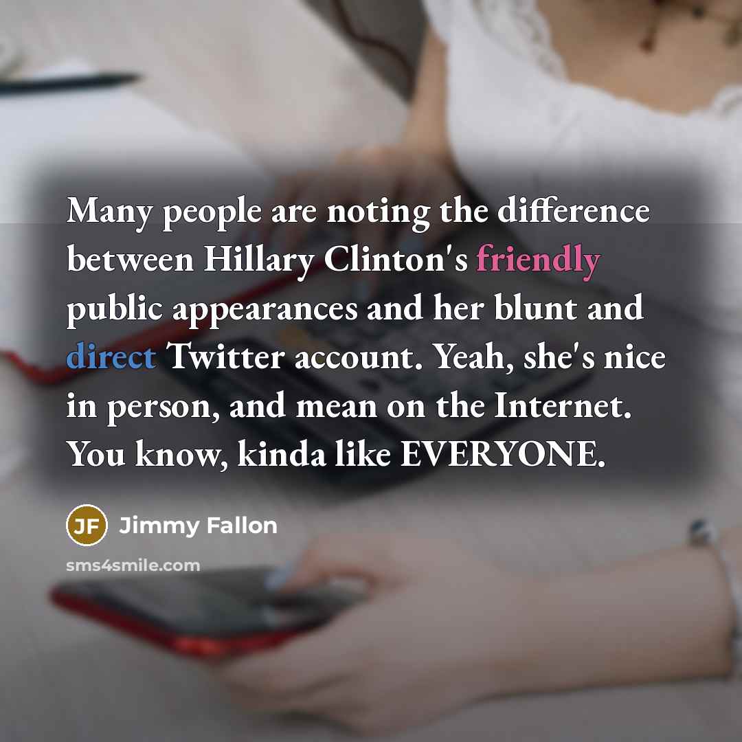 “Many people are noting the difference between Hillary Clinton's friendly public appearances and her blunt and direct Twitter account. Yeah, she's nice in person, and mean on the Internet. You know, kinda like EVERYONE.” quote by Jimmy Fallon