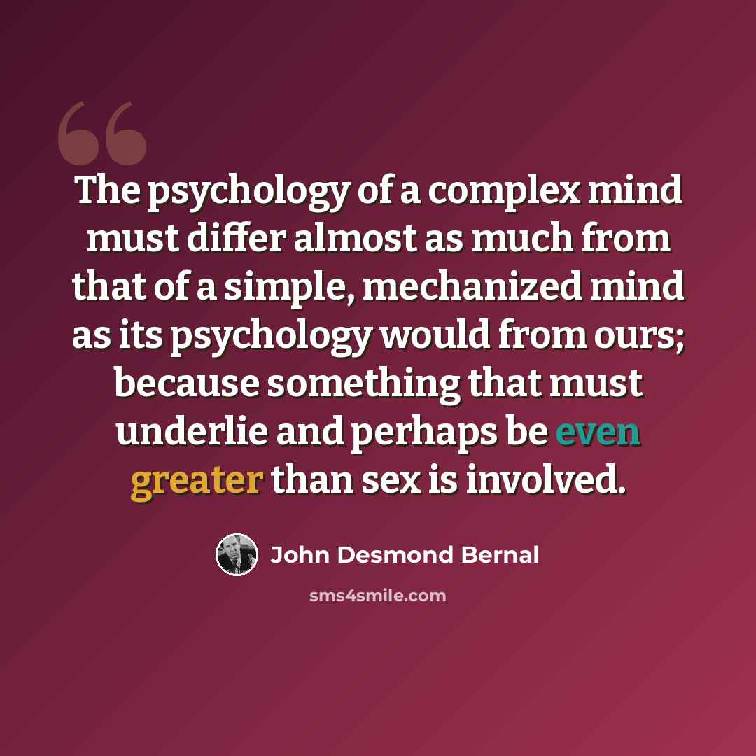 “The psychology of a complex mind must differ almost as much from that of a simple, mechanized mind as its psychology would from ours; because something that must underlie and perhaps be even greater than sex is involved.” quote by John Desmond Bernal