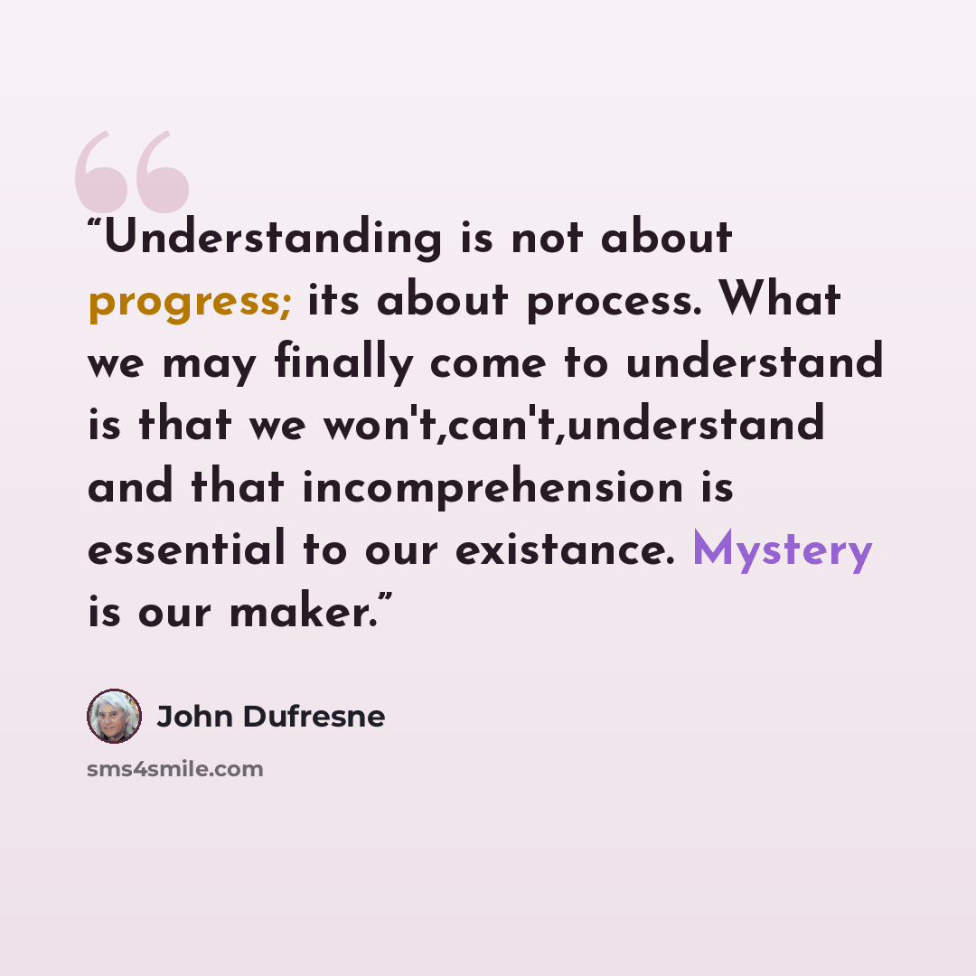 “Understanding is not about progress; its about process. What we may finally come to understand is that we won't,can't,understand and that incomprehension is essential to our existance. Mystery is our maker.” quote by John Dufresne